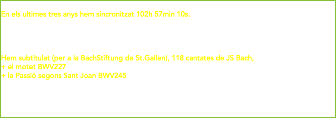 In the last three years we have synchronized 102h 57min 10s. En els ultimes tres anys hem sincronitzat 102h 57min 10s. We have subtitled (for St.Gallen's BachStiftung), 118 cantatas by J.S. Bach, + the motet BWV227 + St. John Passion BWV245 Hem subtitulat (per a la BachStiftung de St.Gallen), 118 cantates de JS Bach, + el motet BWV227 + la Passió segons Sant Joan BWV245 49h 17min 6s 