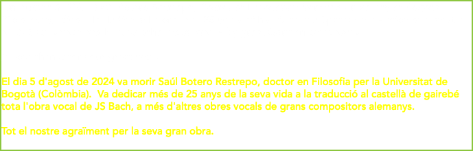 On August 5, 2024, Saúl Botero Restrepo, Doctor of Philosophy from the University of Bogota (Colombia), died. He dedicated more than 25 years of his life to the Spanish translation of almost all of JS Bach's vocal work , plus other vocal works by great German composers. All our thanks for your great work El dia 5 d'agost de 2024 va morir Saúl Botero Restrepo, doctor en Filosofia per la Universitat de Bogotà (Colòmbia). Va dedicar més de 25 anys de la seva vida a la traducció al castellà de gairebé tota l'obra vocal de JS Bach, a més d'altres obres vocals de grans compositors alemanys. Tot el nostre agraïment per la seva gran obra. 